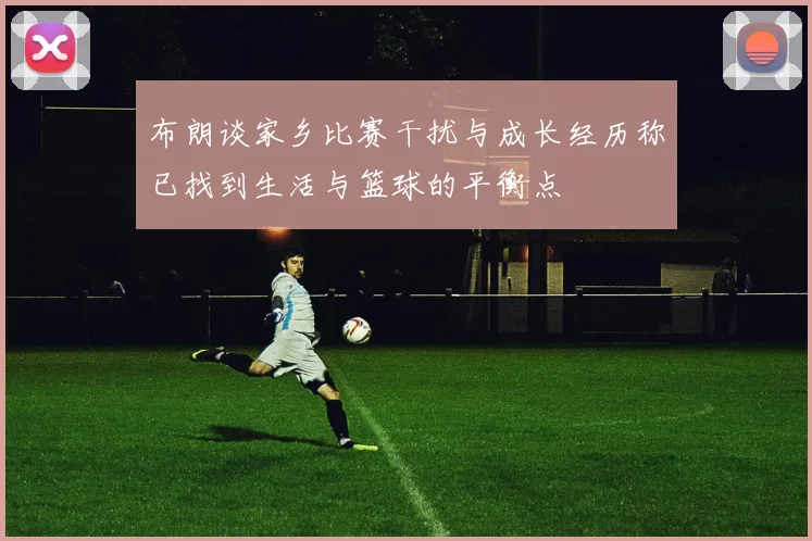 布朗谈家乡比赛干扰与成长经历称已找到生活与篮球的平衡点