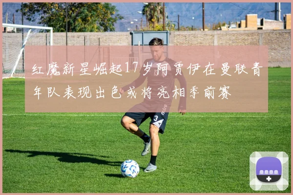 红魔新星崛起17岁阿贾伊在曼联青年队表现出色或将亮相季前赛