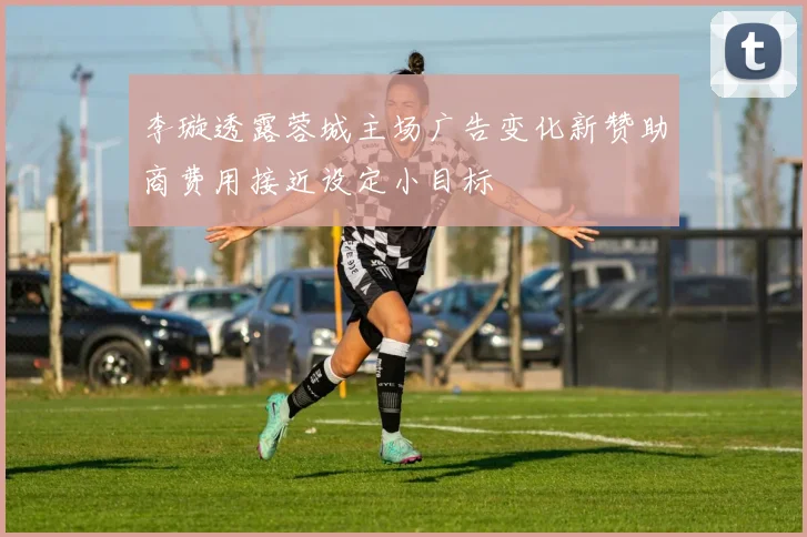 李璇透露蓉城主场广告变化新赞助商费用接近设定小目标