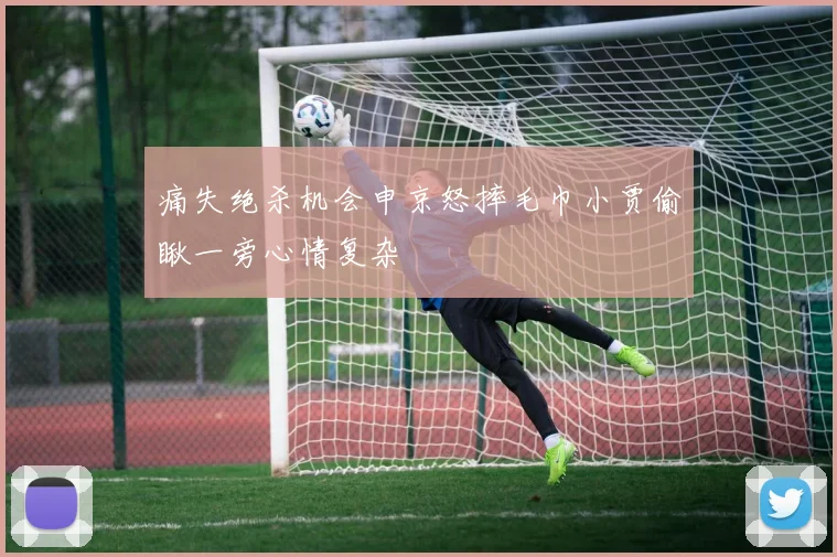 痛失绝杀机会申京怒摔毛巾小贾偷瞅一旁心情复杂