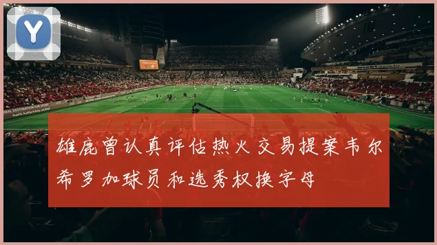 雄鹿曾认真评估热火交易提案韦尔希罗加球员和选秀权换字母