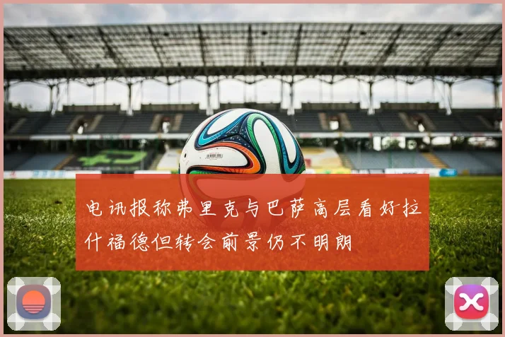 电讯报称弗里克与巴萨高层看好拉什福德但转会前景仍不明朗