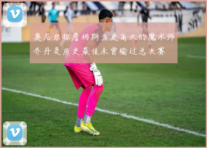 奥尼尔称詹姆斯为更高大的魔术师乔丹是历史最佳未曾输过总决赛