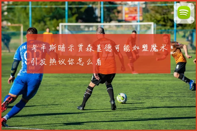 考辛斯暗示贾森基德可能加盟魔术引发热议你怎么看