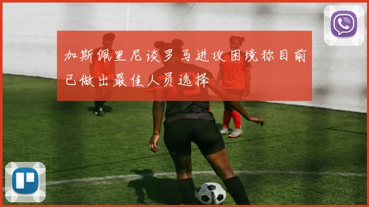 加斯佩里尼谈罗马进攻困境称目前已做出最佳人员选择