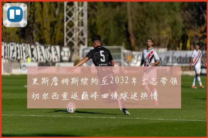 里斯詹姆斯续约至2032年立志带领切尔西重返巅峰回馈球迷热情