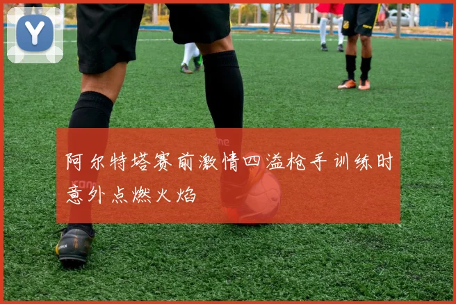 阿尔特塔赛前激情四溢枪手训练时意外点燃火焰