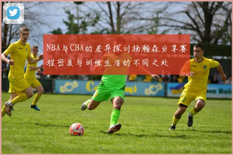 NBA与CBA的差异探讨杨瀚森分享赛程密度与训练生活的不同之处