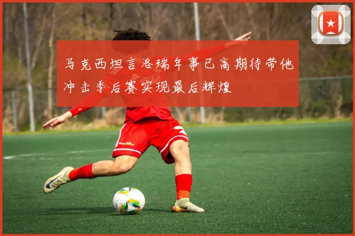 马克西坦言洛瑞年事已高期待带他冲击季后赛实现最后辉煌