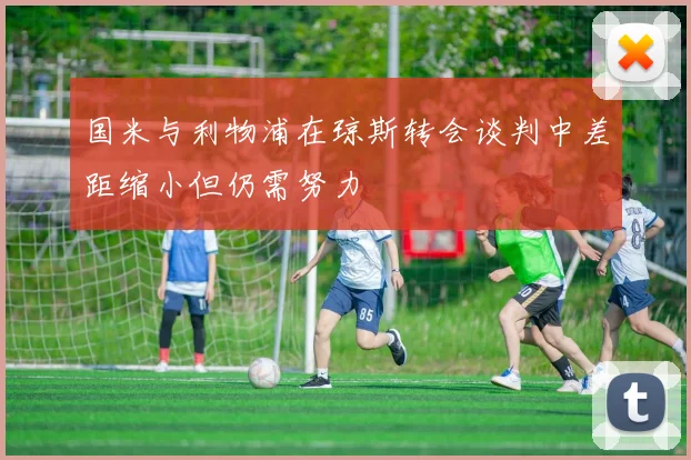 国米与利物浦在琼斯转会谈判中差距缩小但仍需努力