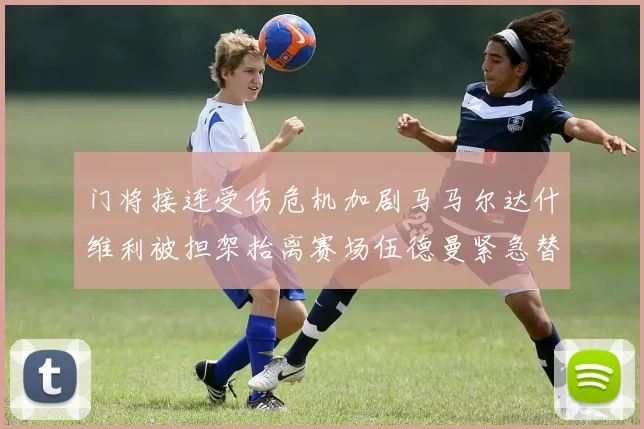 门将接连受伤危机加剧马马尔达什维利被担架抬离赛场伍德曼紧急替补上阵