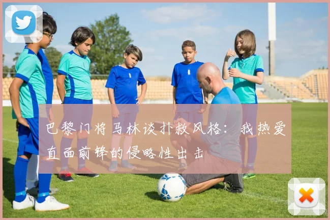 巴黎门将马林谈扑救风格：我热爱直面前锋的侵略性出击