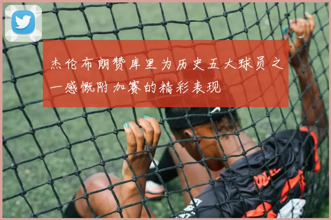 杰伦布朗赞库里为历史五大球员之一感慨附加赛的精彩表现