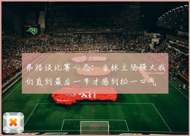 弗格谈比赛心态：吉林主场强大我们直到最后一节才感到松一口气